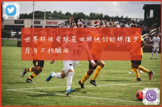 世界杯传奇球星回顾他们的辉煌岁月与不朽瞬间