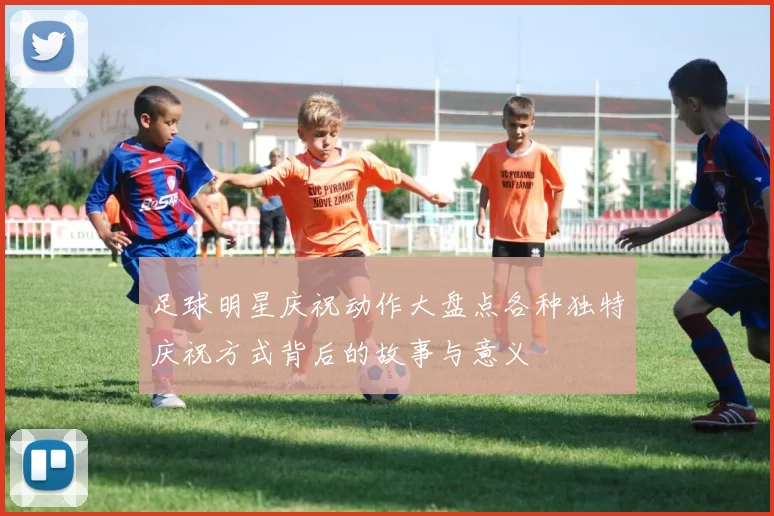 足球明星庆祝动作大盘点各种独特庆祝方式背后的故事与意义