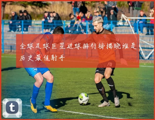 全球足球巨星进球排行榜揭晓谁是历史最佳射手