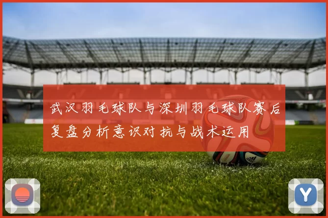 武汉羽毛球队与深圳羽毛球队赛后复盘分析意识对抗与战术运用