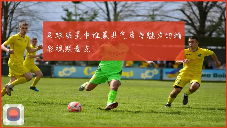 足球明星中谁最具气度与魅力的精彩视频盘点