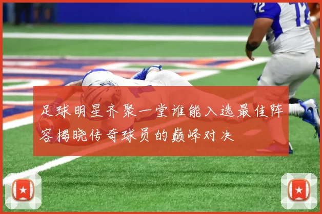 足球明星齐聚一堂谁能入选最佳阵容揭晓传奇球员的巅峰对决