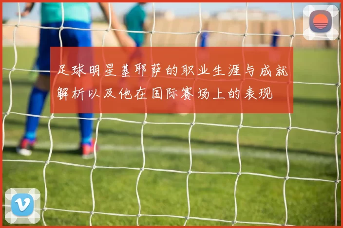 足球明星基耶萨的职业生涯与成就解析以及他在国际赛场上的表现