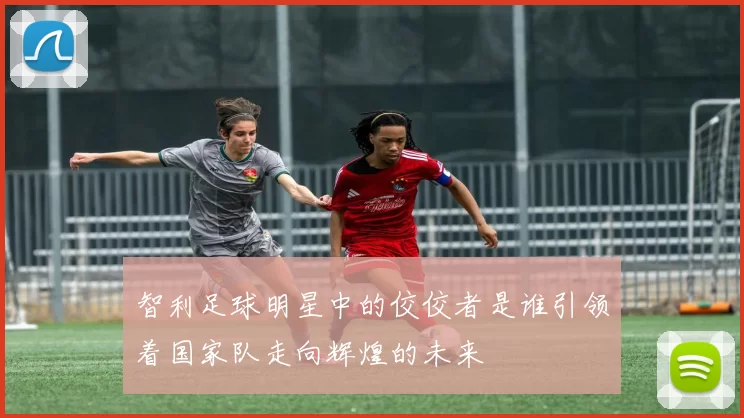 智利足球明星中的佼佼者是谁引领着国家队走向辉煌的未来
