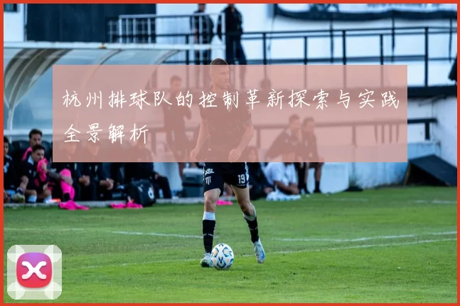 杭州排球队的控制革新探索与实践全景解析