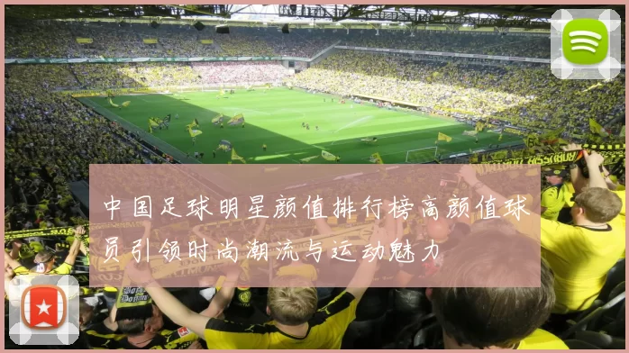 中国足球明星颜值排行榜高颜值球员引领时尚潮流与运动魅力
