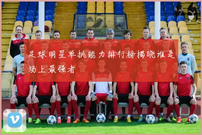 足球明星单挑能力排行榜揭晓谁是场上最强者