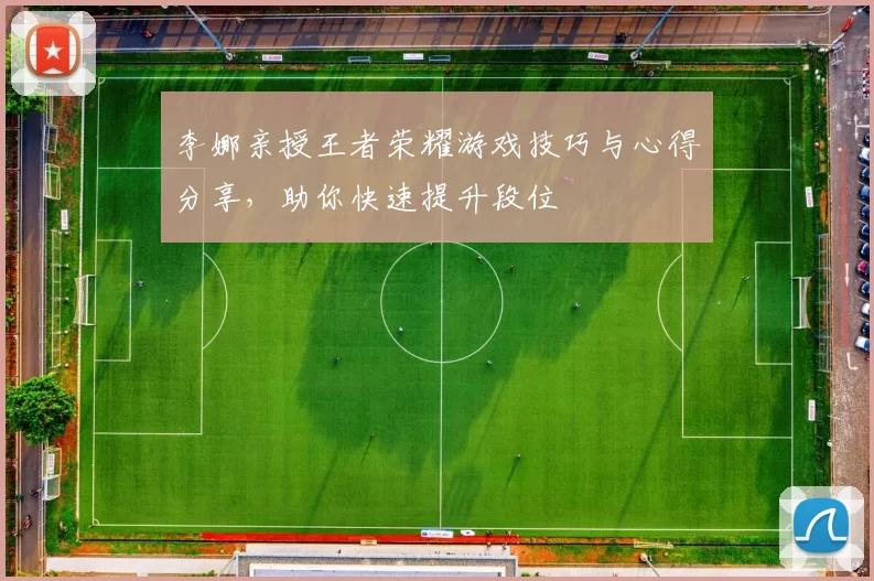 李娜亲授王者荣耀游戏技巧与心得分享，助你快速提升段位