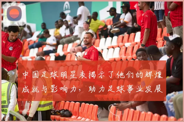 中国足球明星表揭示了他们的辉煌成就与影响力，助力足球事业发展与传承
