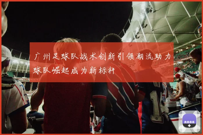 广州足球队战术创新引领潮流助力球队崛起成为新标杆