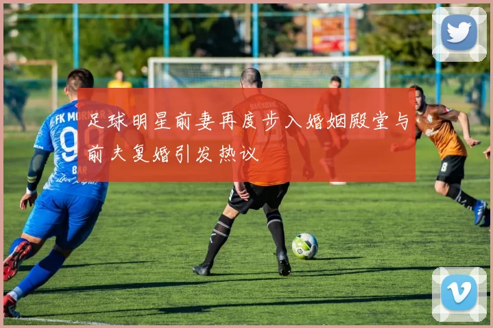 足球明星前妻再度步入婚姻殿堂与前夫复婚引发热议