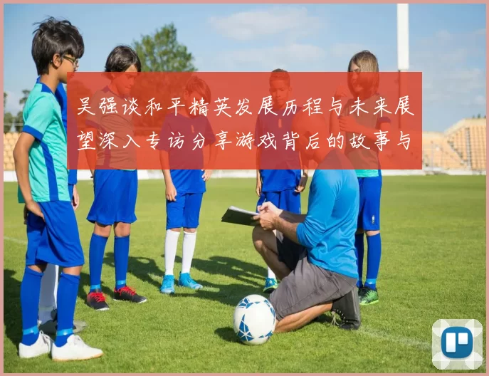 吴强谈和平精英发展历程与未来展望深入专访分享游戏背后的故事与挑战