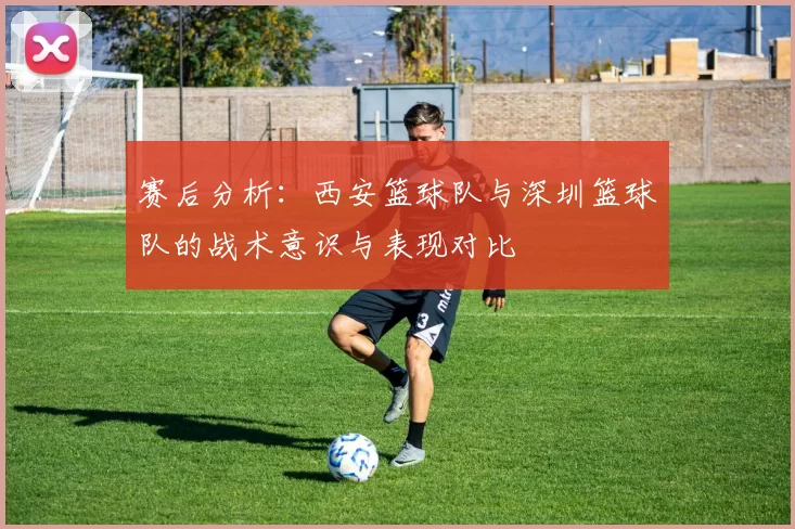 赛后分析：西安篮球队与深圳篮球队的战术意识与表现对比