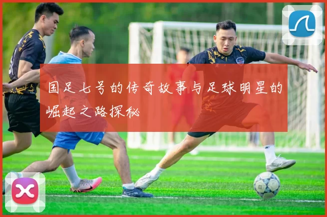 国足七号的传奇故事与足球明星的崛起之路探秘