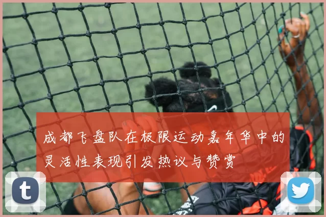 成都飞盘队在极限运动嘉年华中的灵活性表现引发热议与赞赏