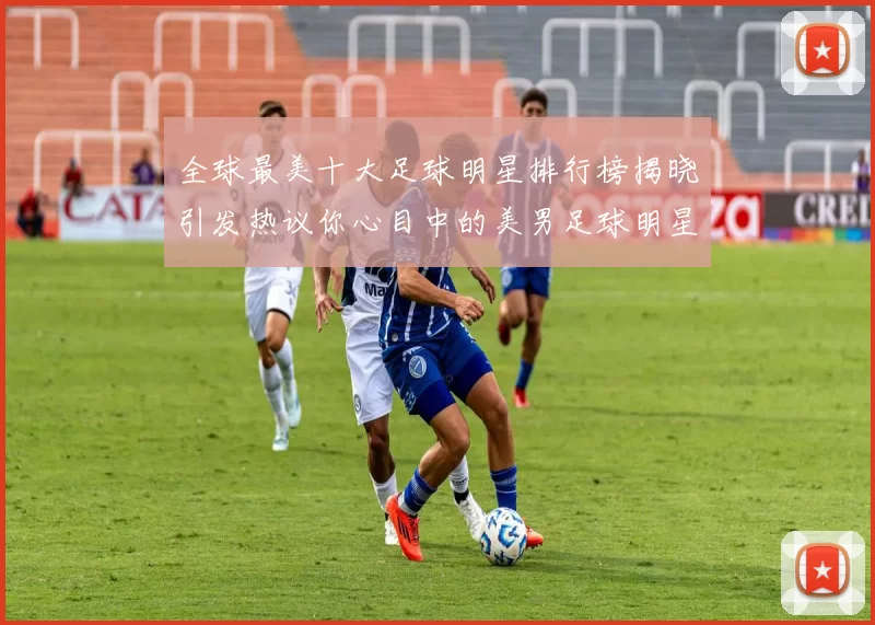 全球最美十大足球明星排行榜揭晓引发热议你心目中的美男足球明星是谁