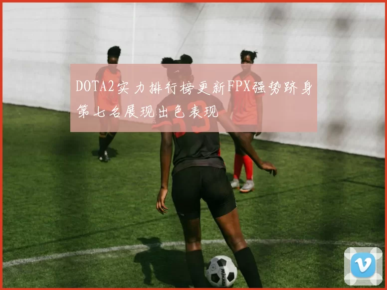 DOTA2实力排行榜更新FPX强势跻身第七名展现出色表现