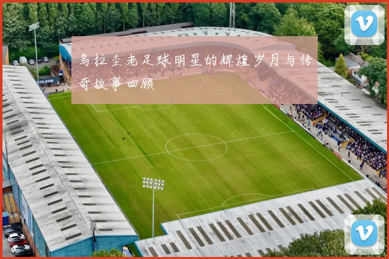乌拉圭老足球明星的辉煌岁月与传奇故事回顾