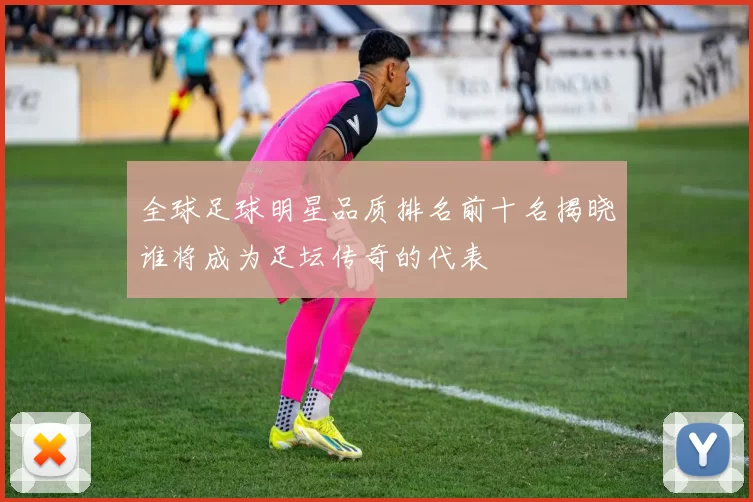 全球足球明星品质排名前十名揭晓谁将成为足坛传奇的代表