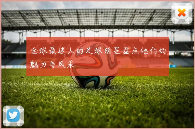 全球最迷人的足球明星盘点他们的魅力与风采