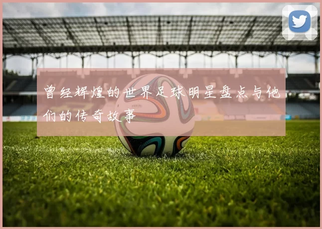 曾经辉煌的世界足球明星盘点与他们的传奇故事