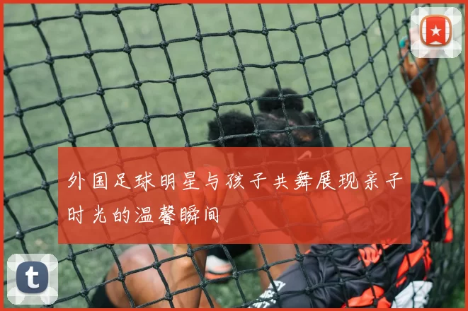 外国足球明星与孩子共舞展现亲子时光的温馨瞬间