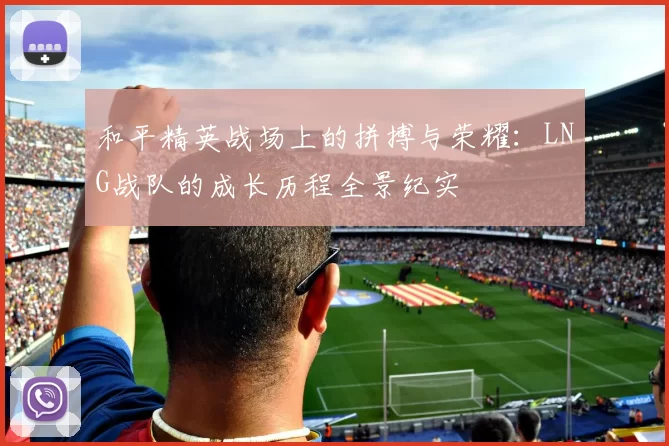 和平精英战场上的拼搏与荣耀：LNG战队的成长历程全景纪实