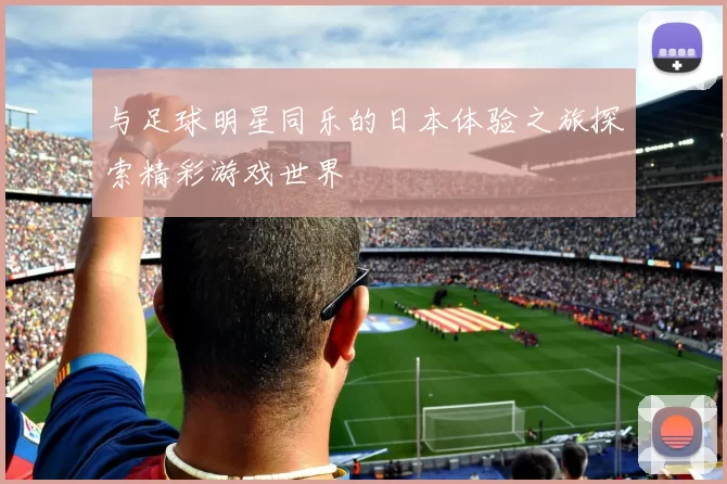 与足球明星同乐的日本体验之旅探索精彩游戏世界