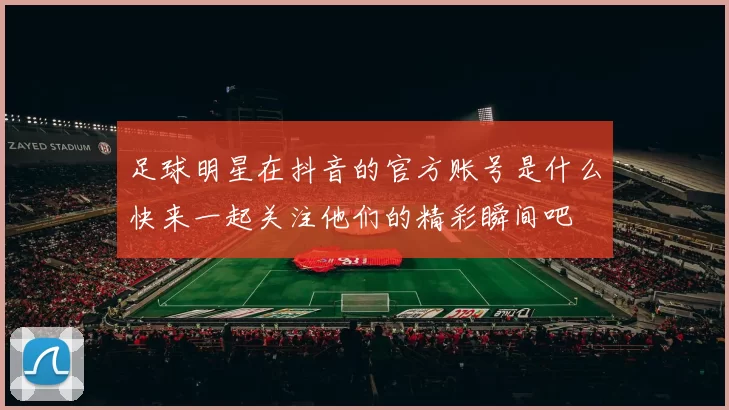 足球明星在抖音的官方账号是什么快来一起关注他们的精彩瞬间吧