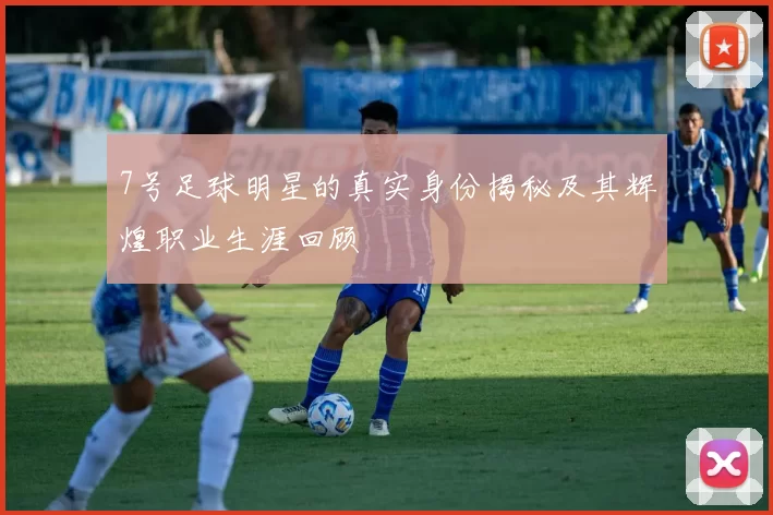 7号足球明星的真实身份揭秘及其辉煌职业生涯回顾