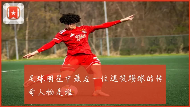 足球明星中最后一位退役踢球的传奇人物是谁