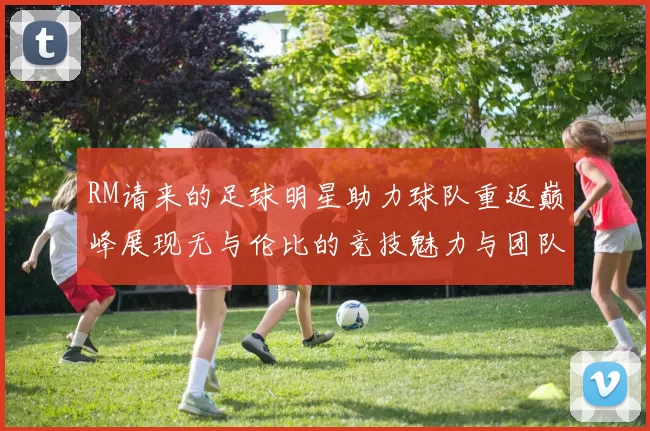 RM请来的足球明星助力球队重返巅峰展现无与伦比的竞技魅力与团队精神