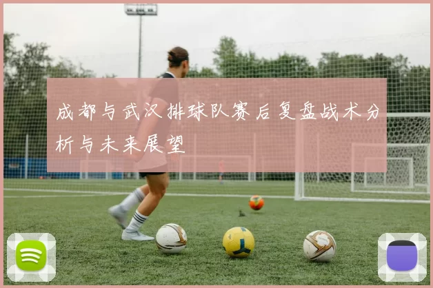 成都与武汉排球队赛后复盘战术分析与未来展望
