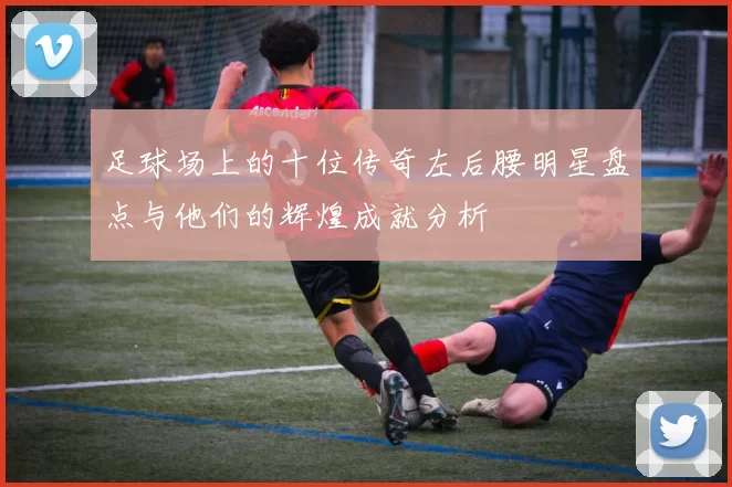 足球场上的十位传奇左后腰明星盘点与他们的辉煌成就分析