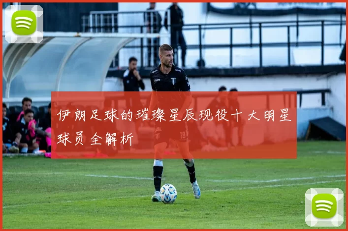 伊朗足球的璀璨星辰现役十大明星球员全解析