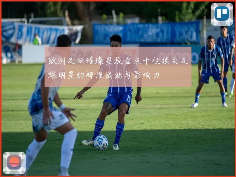 欧洲足坛璀璨星辰盘点十位顶尖足球明星的辉煌成就与影响力