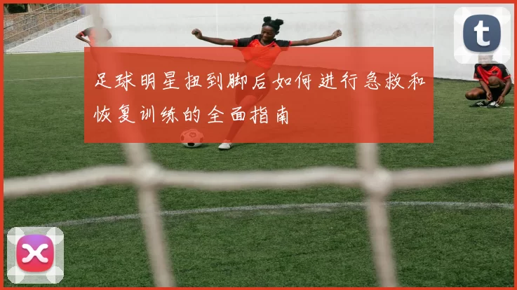 足球明星扭到脚后如何进行急救和恢复训练的全面指南