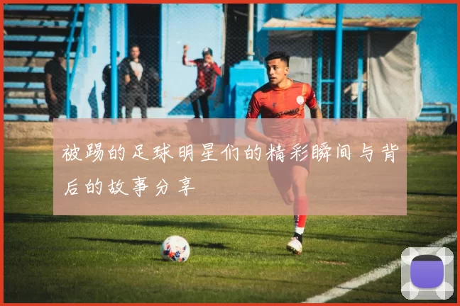 被踢的足球明星们的精彩瞬间与背后的故事分享