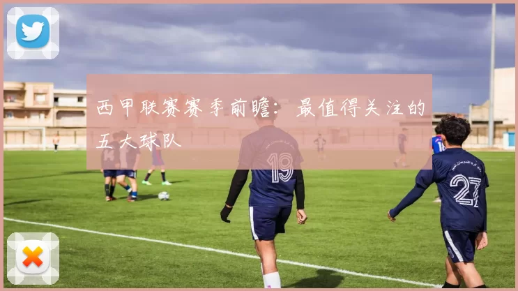 西甲联赛赛季前瞻：最值得关注的五大球队