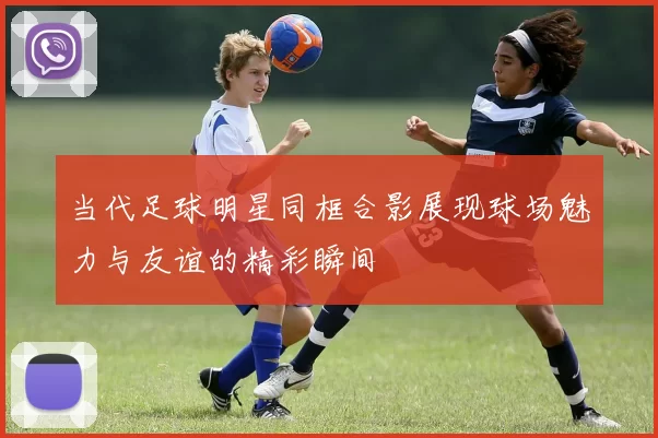 当代足球明星同框合影展现球场魅力与友谊的精彩瞬间