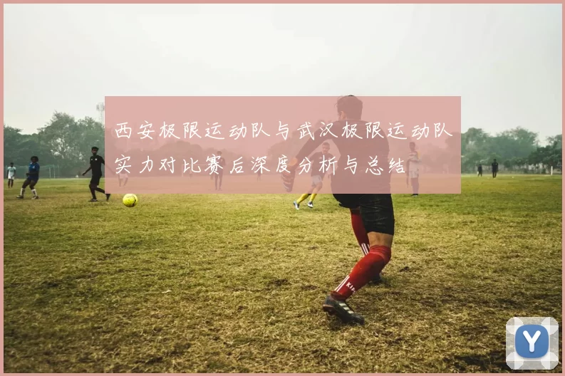 西安极限运动队与武汉极限运动队实力对比赛后深度分析与总结