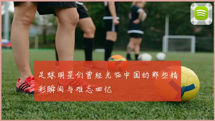 足球明星们曾经光临中国的那些精彩瞬间与难忘回忆