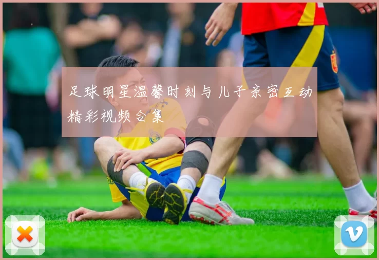 足球明星温馨时刻与儿子亲密互动精彩视频合集