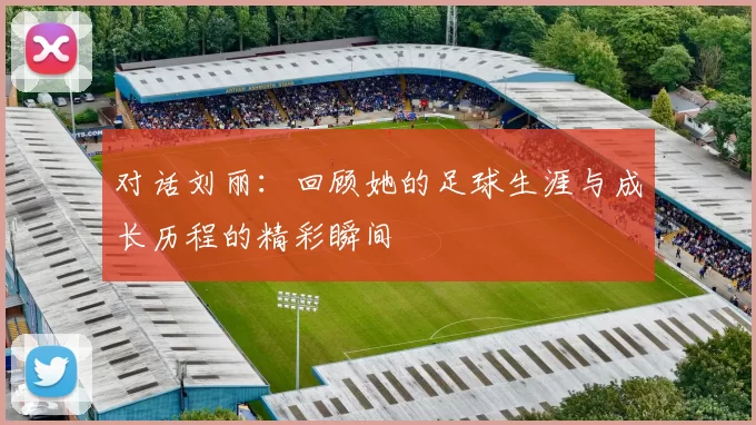 对话刘丽：回顾她的足球生涯与成长历程的精彩瞬间