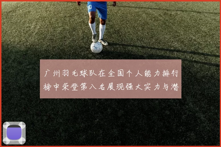 广州羽毛球队在全国个人能力排行榜中荣登第八名展现强大实力与潜力