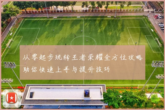 从零起步玩转王者荣耀全方位攻略助你快速上手与提升技巧