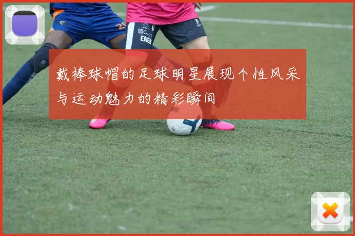 戴棒球帽的足球明星展现个性风采与运动魅力的精彩瞬间