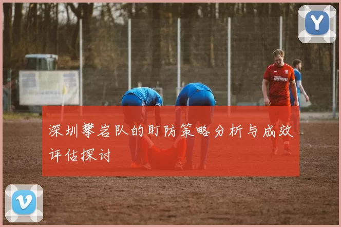 深圳攀岩队的盯防策略分析与成效评估探讨