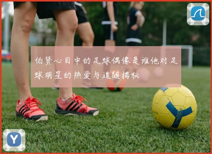 伯贤心目中的足球偶像是谁他对足球明星的热爱与追随揭秘