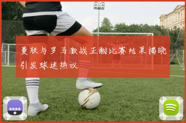 曼联与罗马激战正酣比赛结果揭晓引发球迷热议
